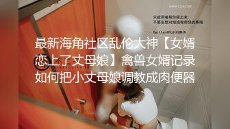 最新海角社区乱伦大神【女婿恋上了丈母娘】禽兽女婿记录如何把小丈母娘调教成肉便器