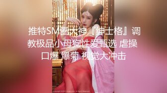  推特SM圈大神『绅士格』调教极品小母狗性爱甄选 虐操 口爆 爆菊 视觉大冲击