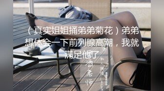 （真实姐姐捅弟弟菊花）弟弟想体会一下前列腺高潮，我就满足他了