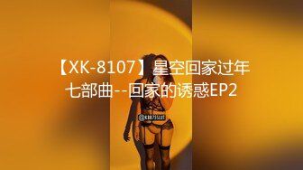 【XK-8107】星空回家过年七部曲--回家的诱惑EP2