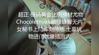   超正 极品黄金比例身材尤物Chocoletmikk细腰蜂臀无内女秘书上门即刻待插 土豪玩物进门就爆插浪穴