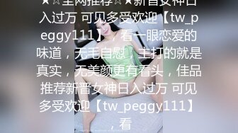 ★☆全网推荐☆★新晋女神日入过万 可见多受欢迎【tw_peggy111】，看一眼恋爱的味道，无毛自慰，主打的就是真实，无美颜更有看头，佳品推荐新晋女神日入过万 可见多受欢迎【tw_peggy111】，看