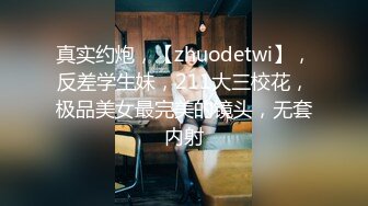 真实约炮，【zhuodetwi】，反差学生妹，211大三校花，极品美女最完美的镜头，无套内射