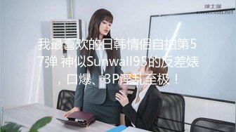 我最喜欢的日韩情侣自拍第57弹 神似Sunwall95的反差婊，口爆、3P淫乱至极！