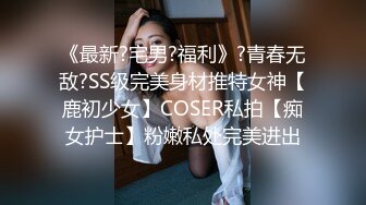 《最新?宅男?福利》?青春无敌?SS级完美身材推特女神【鹿初少女】COSER私拍【痴女护士】粉嫩私处完美进出