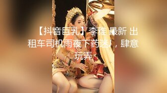 ✿【抖音巨乳】李雅 最新 出租车司机雨夜下药迷J，肆意玩弄