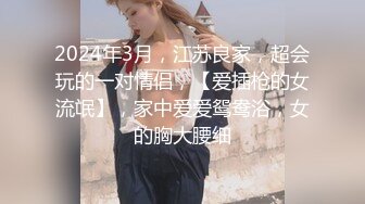 2024年3月，江苏良家，超会玩的一对情侣，【爱插枪的女流氓】，家中爱爱鸳鸯浴，女的胸大腰细