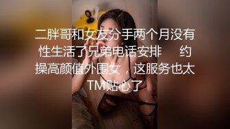 二胖哥和女友分手两个月没有性生活了兄弟电话安排❤️约操高颜值外围女，这服务也太TM贴心了