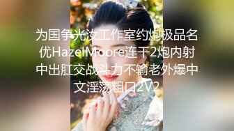 为国争光汝工作室约炮极品名优HazelMoore连干2炮内射中出肛交战斗力不输老外爆中文淫荡粗口2V2