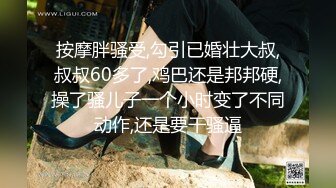 按摩胖骚受,勾引已婚壮大叔,叔叔60多了,鸡巴还是邦邦硬,操了骚儿子一个小时变了不同动作,还是要干骚逼