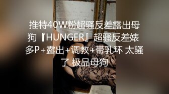 推特40W粉超骚反差露出母狗『HUNGER』超骚反差婊 多P+露出+调教+带乳环 太骚了 极品母狗