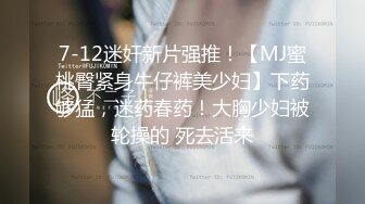 7-12迷奸新片强推！【MJ蜜桃臀紧身牛仔裤美少妇】下药够猛，迷药春药！大胸少妇被轮操的 死去活来