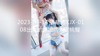  2023-04-14 香蕉秀XJX-0108出轨的新娘后入蜜桃臀