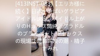 [413INST-083]【エリカ様に続く】日本一やばいグラビアアイドル決定。アイドル上がりのHカップ清純派グラドルのプライベート3Pセックスの現場は阿鼻叫喚の潮・精子まみれ