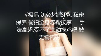 ❤️√极品良家少妇SPA. 私密保养 偷拍全身赤裸按摩❤️手法高超.受不了主动摸鸡吧 被无套内射 