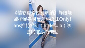 《精彩重磅付費解鎖》蜂腰翹臀極品身材反差小嫩妹Onlyfans推特網紅（littlesula）無套啪啪很有撸點