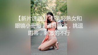 【新片速遞】  巨乳轻熟女和眼镜小哥哥，道具插穴，挑逗阴蒂，刺激的不行