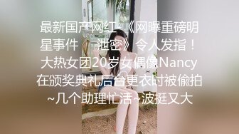 最新国产网红-《网曝重磅明星事件❤️泄密》令人发指！大热女团20岁女偶像Nancy在颁奖典礼后台更衣时被偸拍~几个助理忙活~波挺又大