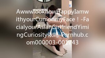 AwwwlookhowHappyIamwithyourCumonmyFace！-FacialyourAsianGirlfriendYimingCuriosity依鸣-Pornhub.com000003-001743