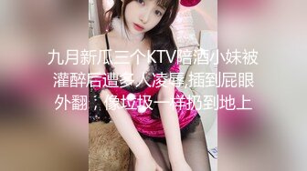 九月新瓜三个KTV陪酒小妹被灌醉后遭多人凌辱,插到屁眼外翻，像垃圾一样扔到地上