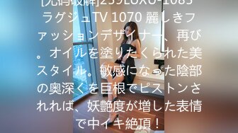 [无码破解]259LUXU-1085 ラグジュTV 1070 麗しきファッションデザイナー、再び。オイルを塗りたくられた美スタイル。敏感になった陰部の奥深くを巨根でピストンされれば、妖艶度が増した表情で中イキ絶頂！